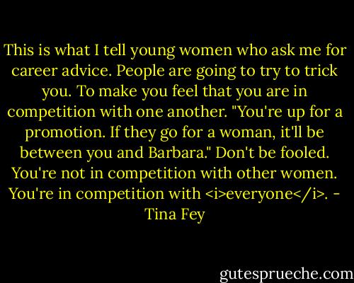 This is what I tell young women who ask me for career advice. People are going to try to trick you. To make you feel that you are in competition with one another. "You're up for a promotion. If they go for a woman, it'll be between you and Barbara." Don't be fooled. You're not in competition with other women. You're in competition with <i>everyone</i>. - Tina Fey