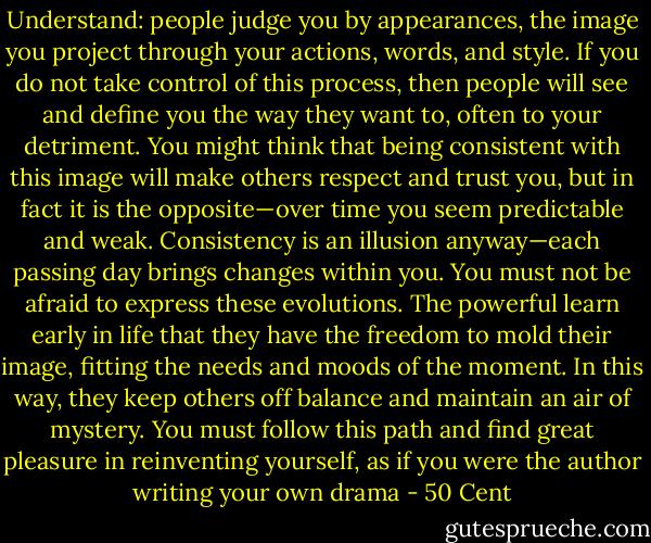 Understand: people judge you by appearances, the image you project through your<br />actions, words, and style. If you do not take control of this process, then people will see<br />and define you the way they want to, often to your detriment. You might think that<br />being consistent with this image will make others respect and trust you, but in fact it is<br />the opposite—over time you seem predictable and weak. Consistency is an illusion<br />anyway—each passing day brings changes within you. You must not be afraid to<br />express these evolutions. The powerful learn early in life that they have the freedom to<br />mold their image, fitting the needs and moods of the moment. In this way, they keep<br />others off balance and maintain an air of mystery. You must follow this path and find<br />great pleasure in reinventing yourself, as if you were the author writing your own<br />drama - 50 Cent