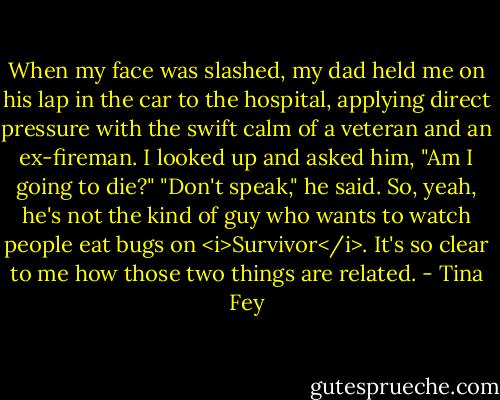 When my face was slashed, my dad held me on his lap in the car to the hospital, applying direct pressure with the swift calm of a veteran and an ex-fireman. I looked up and asked him, "Am I going to die?" "Don't speak," he said. So, yeah, he's not the kind of guy who wants to watch people eat bugs on <i>Survivor</i>. It's so clear to me how those two things are related. - Tina Fey