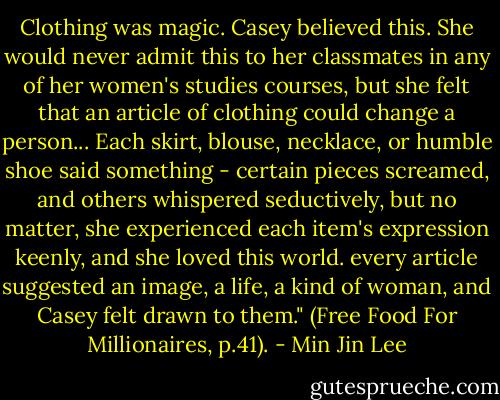 Clothing was magic. Casey believed this. She would never admit this to her classmates in any of her women's studies courses, but she felt that an article of clothing could change a person... Each skirt, blouse, necklace, or humble shoe said something - certain pieces screamed, and others whispered seductively, but no matter, she experienced each item's expression keenly, and she loved this world. every article suggested an image, a life, a kind of woman, and Casey felt drawn to them." (Free Food For Millionaires, p.41). - Min Jin Lee