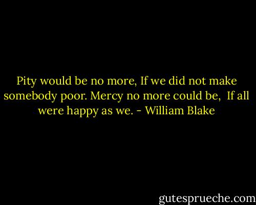 Pity would be no more,<br />If we did not make somebody poor.<br />Mercy no more could be, <br />If all were happy as we. - William Blake