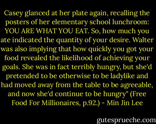 Casey glanced at her plate again, recalling the posters of her elementary school lunchroom: YOU ARE WHAT YOU EAT. So, how much you ate indicated the quantity of your desire. Walter was also implying that how quickly you got your food revealed the likelihood of achieving your goals. She was in fact terribly hungry, but she'd pretended to be otherwise to be ladylike and had moved away from the table to be agreeable, and now she'd continue to be hungry" (Free Food For Millionaires, p.92.) - Min Jin Lee