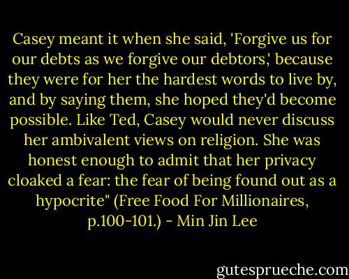 Casey meant it when she said, 'Forgive us for our debts as we forgive our debtors,' because they were for her the hardest words to live by, and by saying them, she hoped they'd become possible. Like Ted, Casey would never discuss her ambivalent views on religion. She was honest enough to admit that her privacy cloaked a fear: the fear of being found out as a hypocrite" (Free Food For Millionaires, p.100-101.) - Min Jin Lee