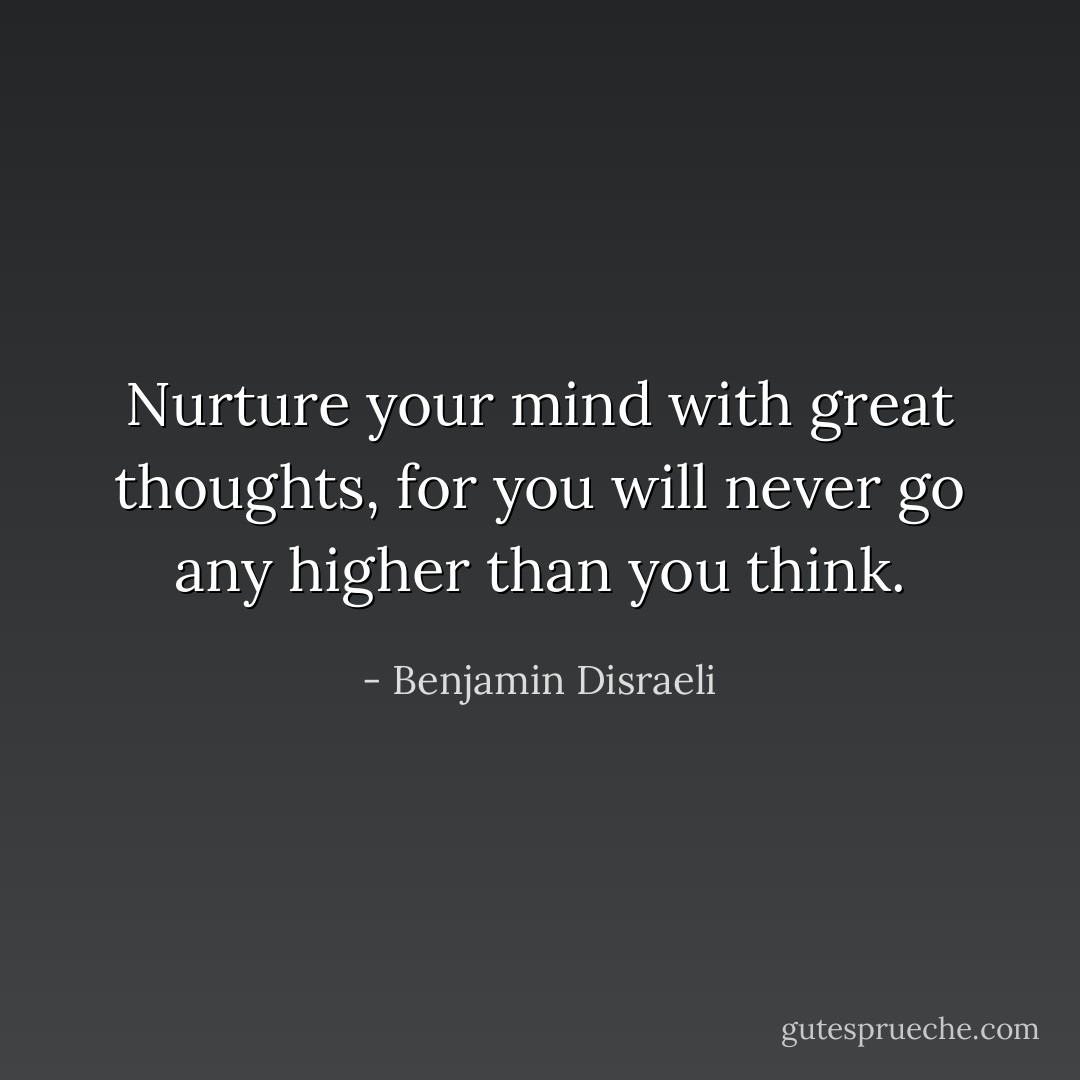 Nurture your mind with great thoughts, for you will never go any higher than you think. - Benjamin Disraeli
