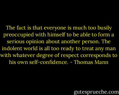 The fact is that everyone is much too busily preoccupied with himself to be able to form a serious opinion about another person. The indolent world is all too ready to treat any man with whatever degree of respect corresponds to his own self-confidence. - Thomas Mann