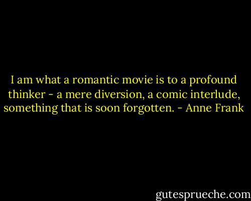 I am what a romantic movie is to a profound thinker - a mere diversion, a comic interlude, something that is soon forgotten. - Anne Frank