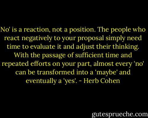 No' is a reaction, not a position. The people who react negatively to your proposal simply need time to evaluate it and adjust their thinking. With the passage of sufficient time and repeated efforts on your part, almost every 'no' can be transformed into a 'maybe' and eventually a 'yes'. - Herb Cohen