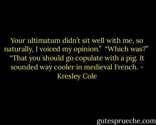 Your ultimatum didn’t sit well with me, so naturally, I voiced my opinion.” <br />“Which was?” <br />“That you should go copulate with a pig. It sounded way cooler in medieval French. - Kresley Cole