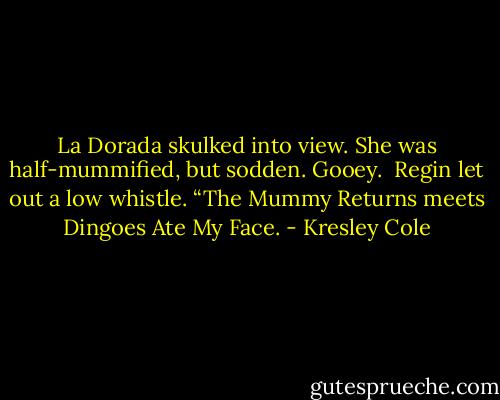 La Dorada skulked into view. She was half-mummified, but sodden. Gooey. <br />Regin let out a low whistle. “The Mummy Returns meets Dingoes Ate My Face. - Kresley Cole