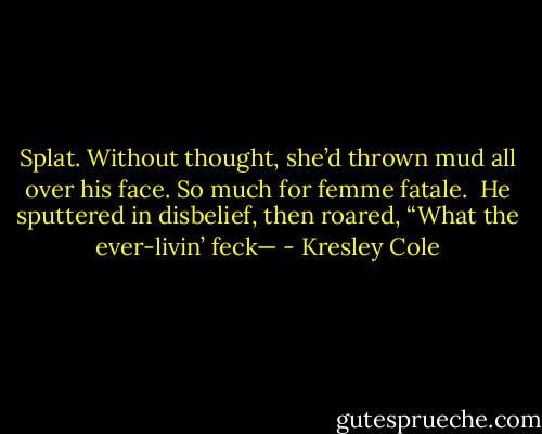 Splat. Without thought, she’d thrown mud all over his face. So much for femme fatale. <br />He sputtered in disbelief, then roared, “What the ever-livin’ feck— - Kresley Cole