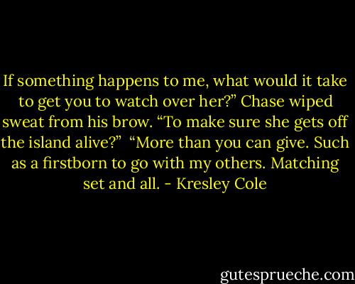 If something happens to me, what would it take to get you to watch over her?” Chase wiped sweat from his brow. “To make sure she gets off the island alive?” <br />“More than you can give. Such as a firstborn to go with my others. Matching set and all. - Kresley Cole