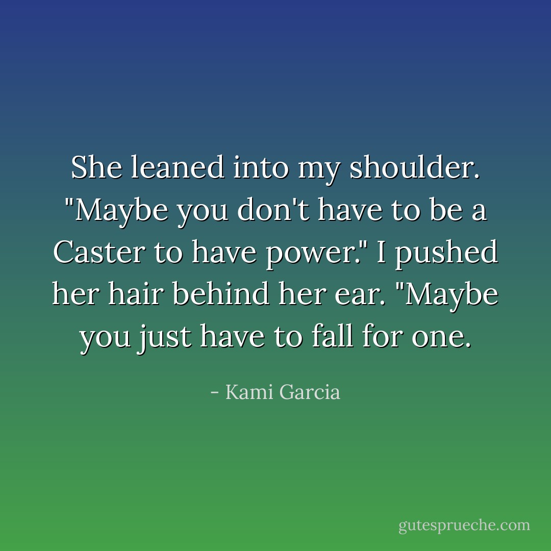 She leaned into my shoulder. "Maybe you don't have to be a Caster to have power."<br />I pushed her hair behind her ear. "Maybe you just have to fall for one. - Kami Garcia