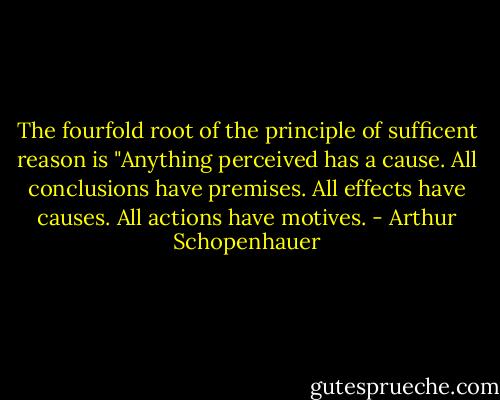 The fourfold root of the principle of sufficent reason is "Anything perceived has a cause. All conclusions have premises. All effects have causes. All actions have motives. - Arthur Schopenhauer