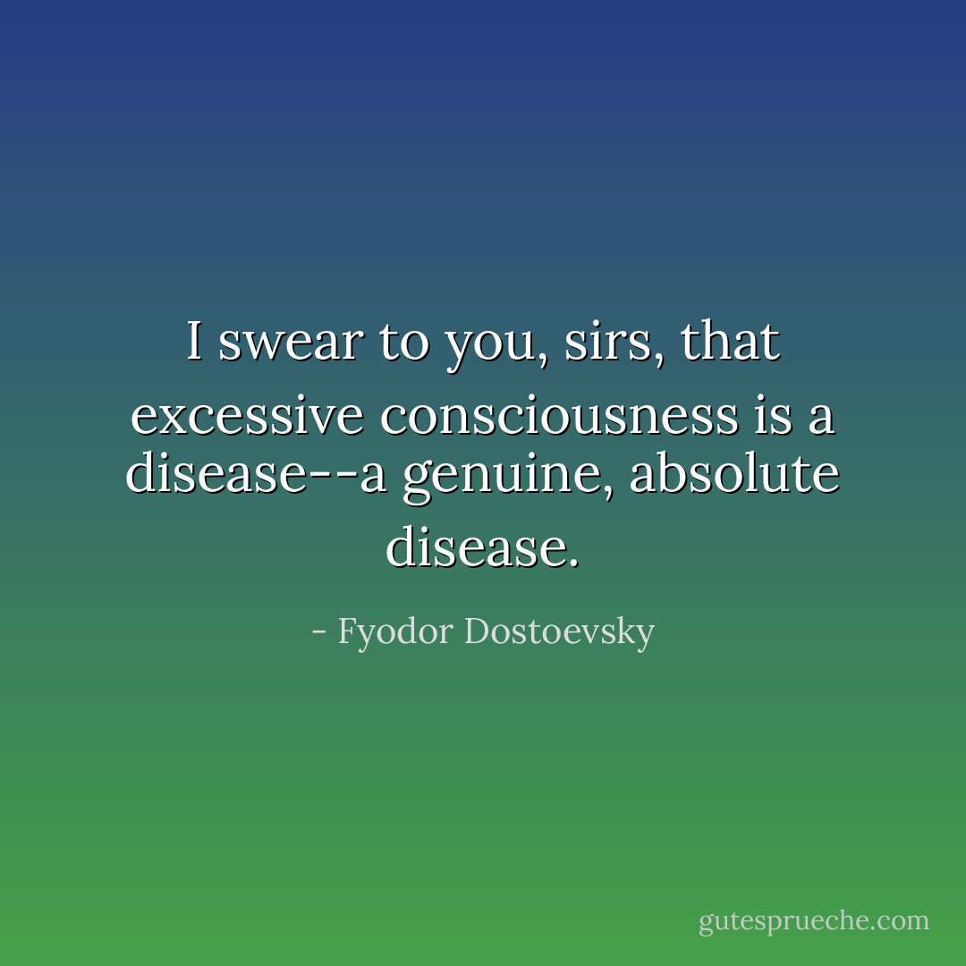 I swear to you, sirs, that excessive consciousness is a disease--a genuine, absolute disease. - Fyodor Dostoevsky