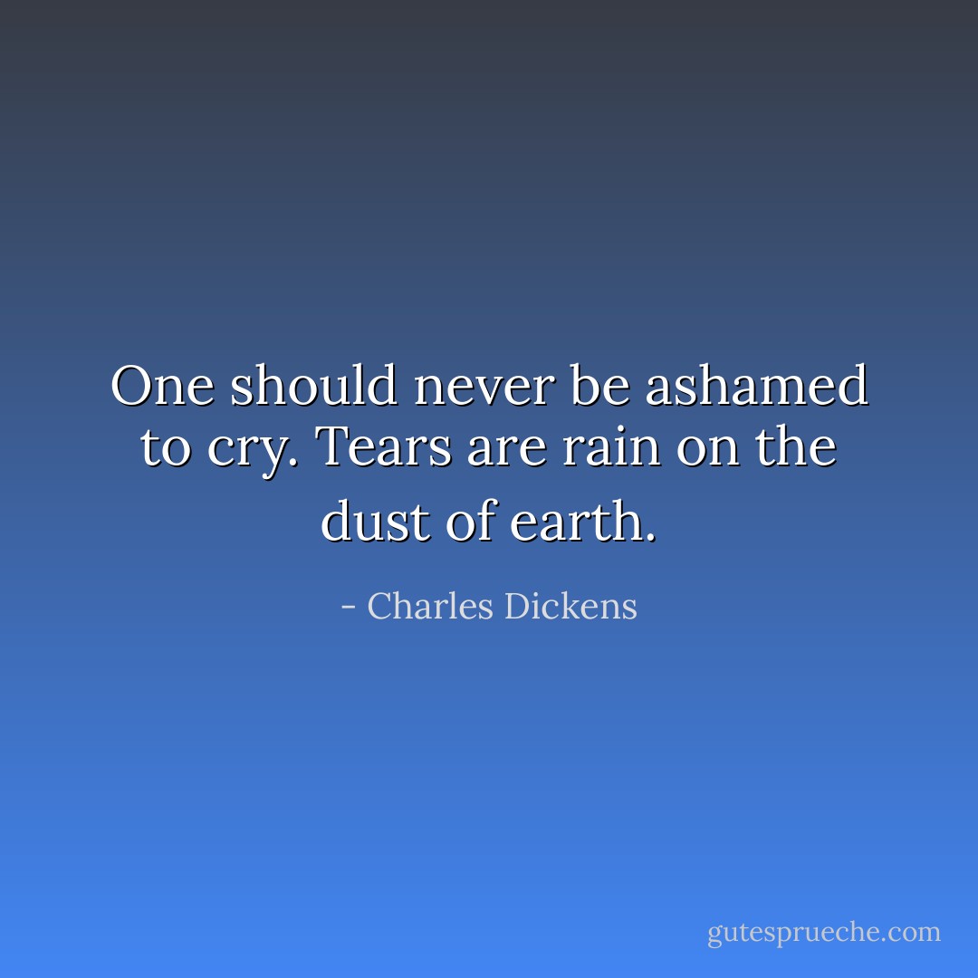One should never be ashamed to cry. Tears are rain on the dust of earth. - Charles Dickens