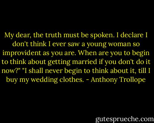 My dear, the truth must be spoken. I declare I don't think I ever saw a young woman so improvident as you are. When are you to begin to think about getting married if you don't do it now?"<br />"I shall never begin to think about it, till I buy my wedding clothes. - Anthony Trollope