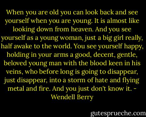 When you are old you can look back and see yourself when you are young. It is almost like looking down from heaven. And you see yourself as a young woman, just a big girl really, half awake to the world. You see yourself happy, holding in your arms a good, decent, gentle, beloved young man with the blood keen in his veins, who before long is going to disappear, just disappear, into a storm of hate and flying metal and fire. And you just don't know it. - Wendell Berry