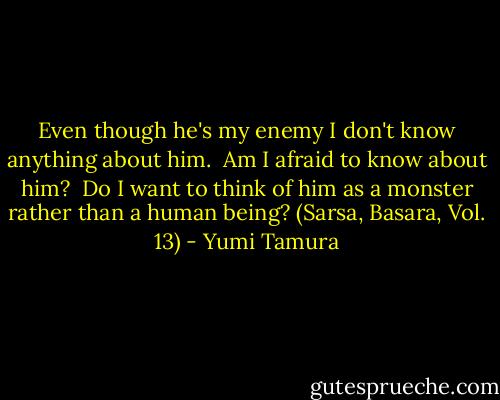 Even though he's my enemy I don't know anything about him.<br /> Am I afraid to know about him?<br /> Do I want to think of him as a monster rather than a human being? (Sarsa, Basara, Vol. 13) - Yumi Tamura