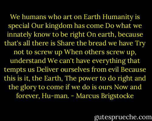 We humans who art on Earth<br />Humanity is special<br />Our kingdom has come<br />Do what we innately know to be right<br />On earth, because that's all there is<br />Share the bread we have<br />Try not to screw up<br />When others screw up, understand<br />We can't have everything that tempts us<br />Deliver ourselves from evil<br />Because this is it, the Earth,<br />The power to do right and the glory to come if we do is ours<br />Now and forever,<br />Hu-man. - Marcus Brigstocke