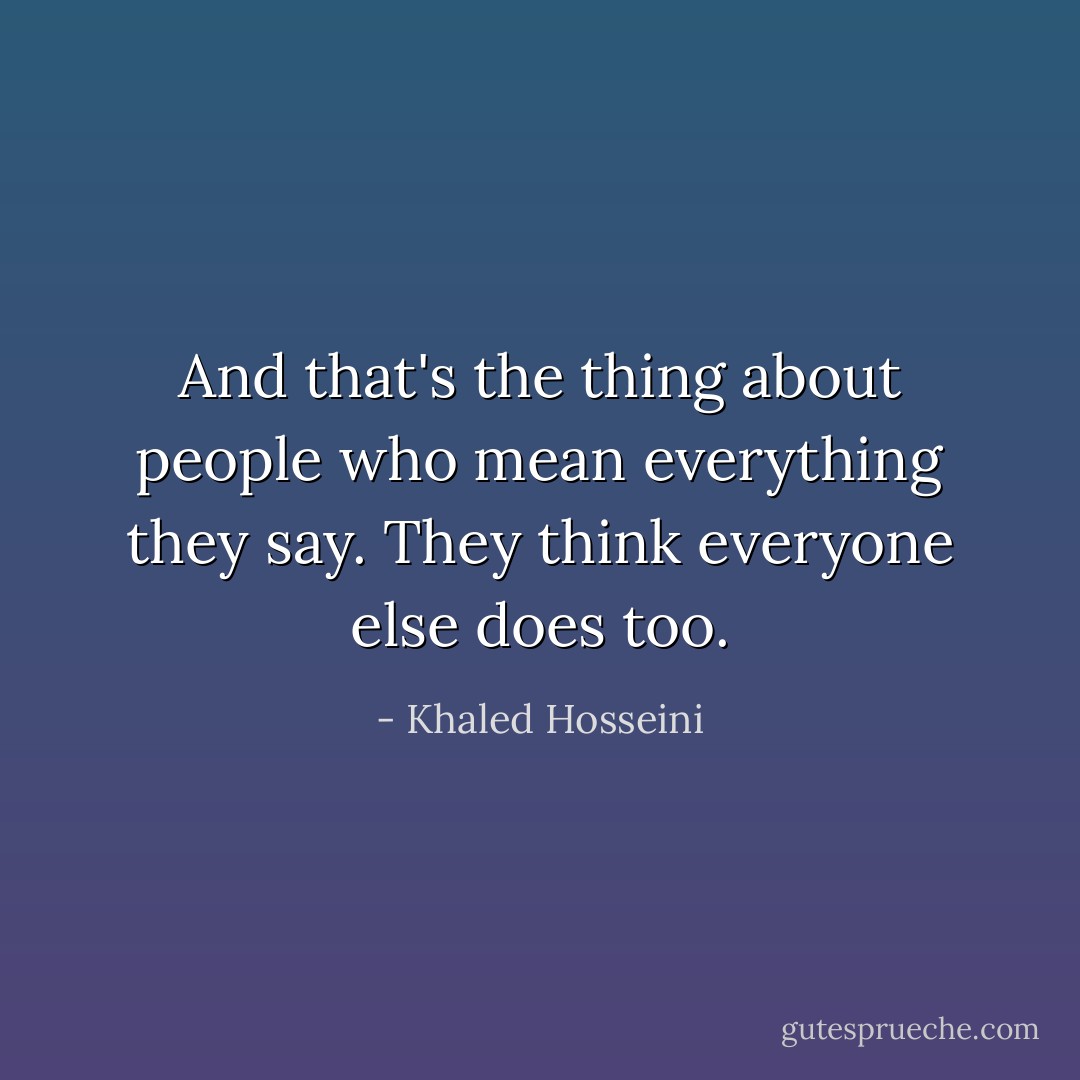 And that's the thing about people who mean everything they say. They think everyone else does too. - Khaled Hosseini