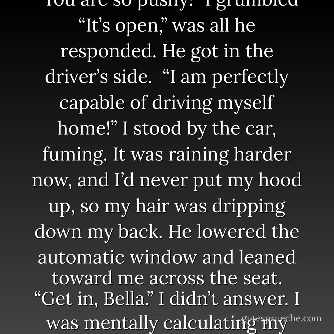 Let go!” I insisted. He ignored me. I staggered along sideways across the wet sidewalk until we reached the Volvo. Then he finally freed me – I stumbled against the passenger door.<br />“You are so pushy!” I grumbled<br />“It’s open,” was all he responded. He got in the driver’s side. <br />“I am perfectly capable of driving myself home!” I stood by the car, fuming. It was raining harder now, and I’d never put my hood up, so my hair was dripping down my back.<br />He lowered the automatic window and leaned toward me across the seat. “Get in, Bella.”<br />I didn’t answer. I was mentally calculating my chances of reaching the truck before he could catch me. I had to admit it, they weren’t good.<br />“I’ll just drag you back,” he threatened, guessing my plan. - Stephenie Meyer