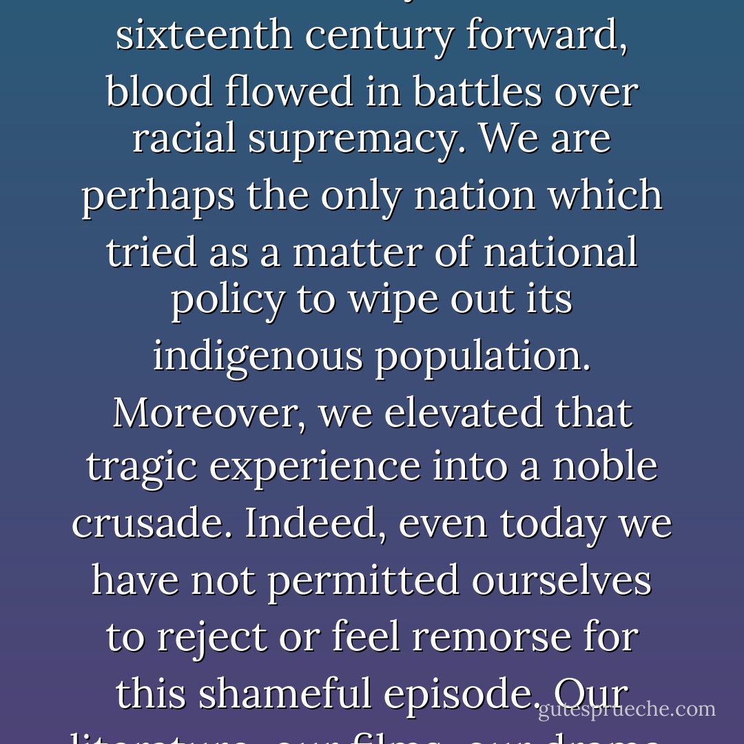 Our nation was born in genocide when it embraced the doctrine that the original American, the Indian, was an inferior race. Even before there were large numbers of Negroes on our shore, the scar of racial hatred had already disfigured colonial society. From the sixteenth century forward, blood flowed in battles over racial supremacy. We are perhaps the only nation which tried as a matter of national policy to wipe out its indigenous population. Moreover, we elevated that tragic experience into a noble crusade. Indeed, even today we have not permitted ourselves to reject or feel remorse for this shameful episode. Our literature, our films, our drama, our folklore all exalt it. Our children are still taught to respect the violence which reduced a red-skinned people of an earlier culture into a few fragmented groups herded into impoverished reservations. - Martin Luther King Jr.