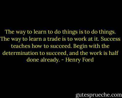 The way to learn to do things is to do things. The way to learn a trade is to work at it. Success teaches how to succeed. Begin with the determination to succeed, and the work is half done already. - Henry Ford