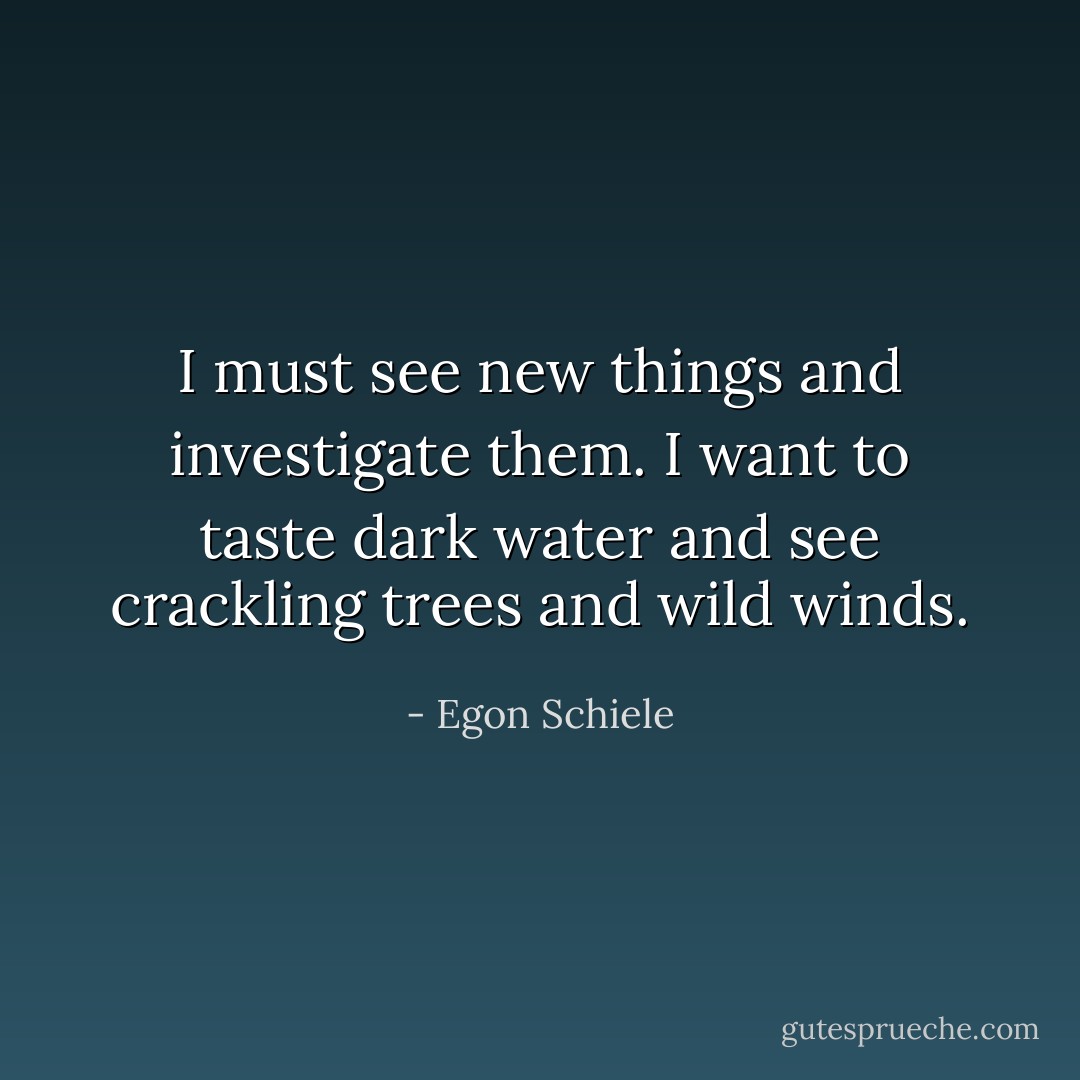 I must see new things and investigate them. I want to taste dark water and see crackling trees and wild winds. - Egon Schiele