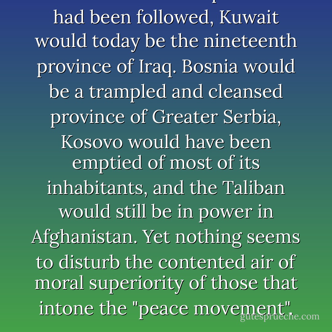 If the counsel of the peaceniks had been followed, Kuwait would today be the nineteenth province of Iraq. Bosnia would be a trampled and cleansed province of Greater Serbia, Kosovo would have been emptied of most of its inhabitants, and the Taliban would still be in power in Afghanistan. Yet nothing seems to disturb the contented air of moral superiority of those that intone the "peace movement". - Christopher Hitchens