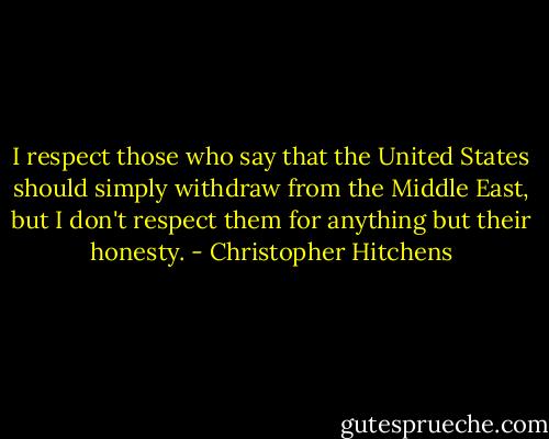 I respect those who say that the United States should simply withdraw from the Middle East, but I don't respect them for anything but their honesty. - Christopher Hitchens