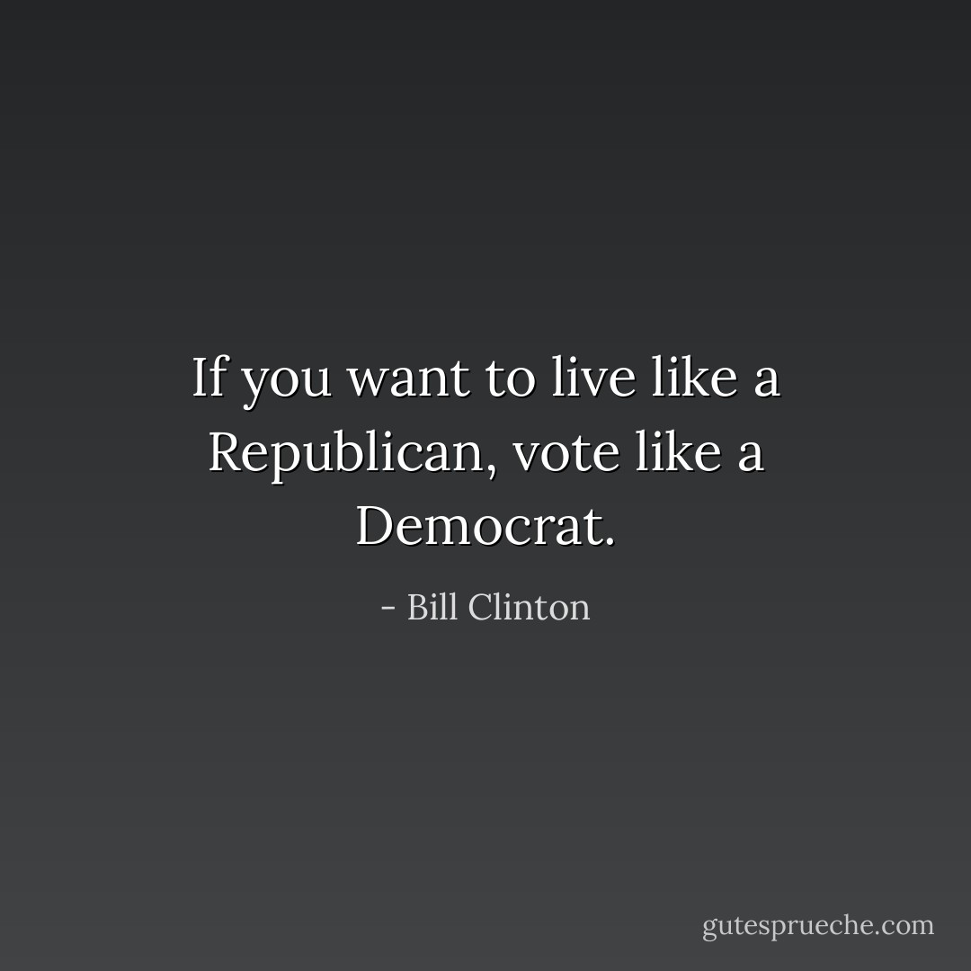 If you want to live like a Republican, vote like a Democrat. - Bill Clinton