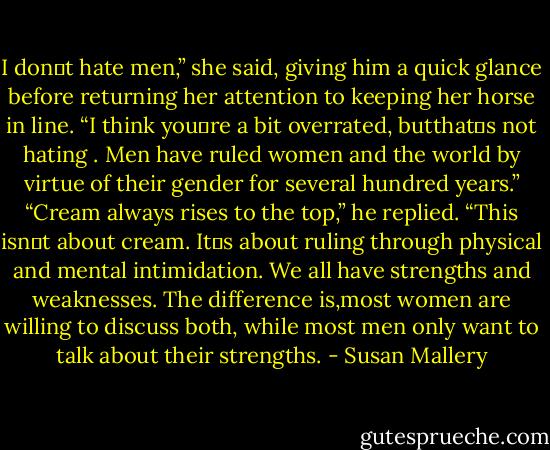 I don‟t hate men,” she said, giving him a quick glance before returning her attention to keeping her horse in line. “I think you‟re a bit overrated, butthat‟s not hating . Men have ruled women and the world by virtue of their gender for several hundred years.”<br />“Cream always rises to the top,” he replied.<br />“This isn‟t about cream. It‟s about ruling through physical and mental intimidation. We all have strengths and weaknesses. The difference is,most women are willing to discuss both, while most men only want to talk about their strengths. - Susan Mallery