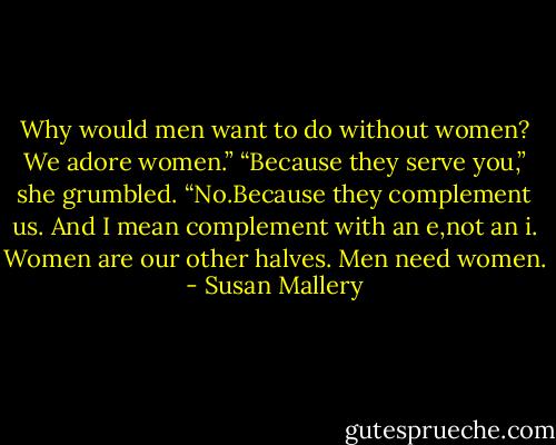 Why would men want to do without women? We adore women.”<br />“Because they serve you,” she grumbled.<br />“No.Because they complement us. And I mean complement with an e,not an i. Women are our other halves. Men need women. - Susan Mallery