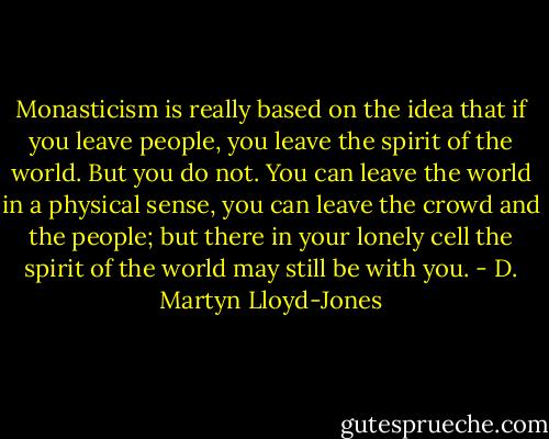 Monasticism is really based on the idea that if you leave people, you leave the spirit of the world. But you do not. You can leave the world in a physical sense, you can leave the crowd and the people; but there in your lonely cell the spirit of the world may still be with you. - D. Martyn Lloyd-Jones