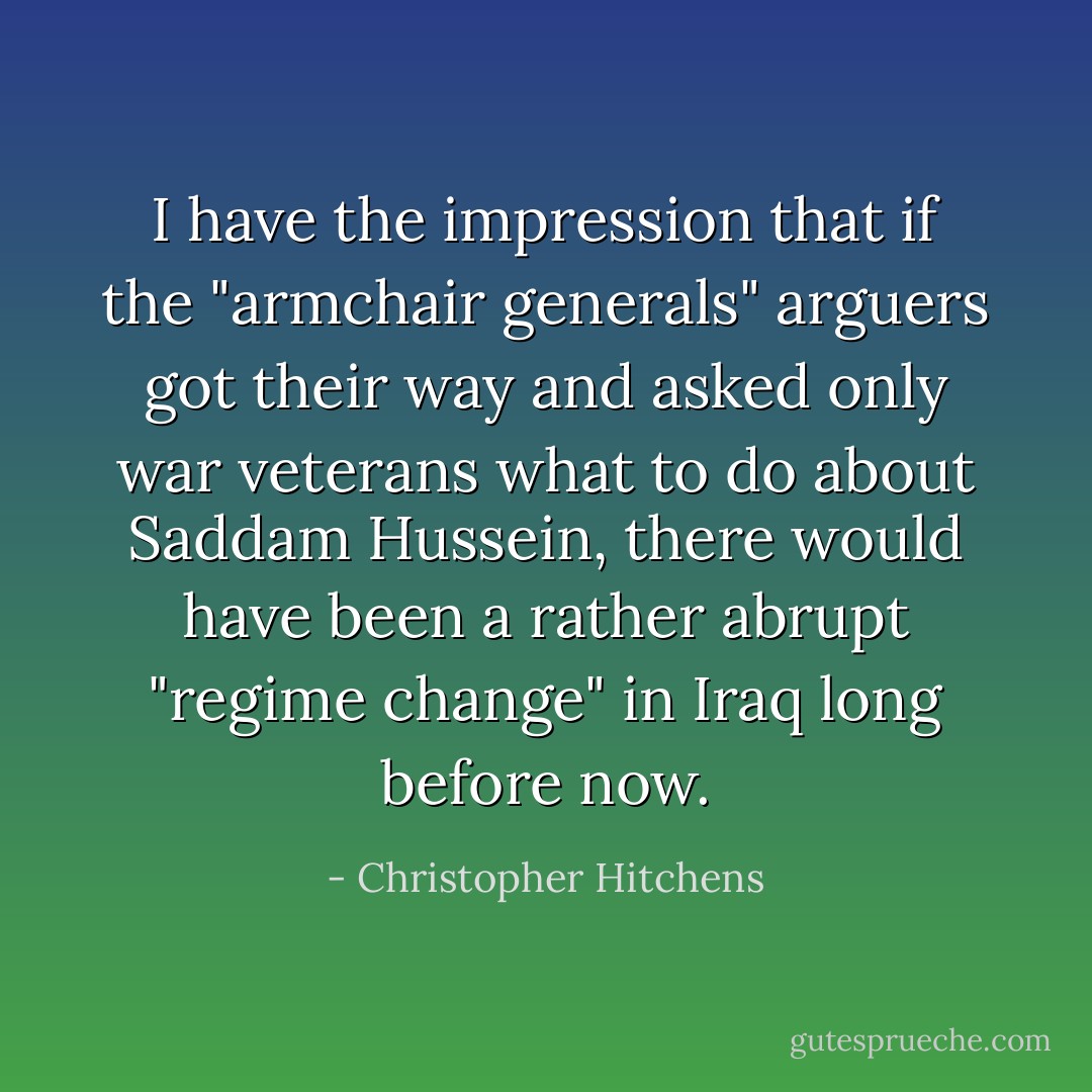 I have the impression that if the "armchair generals" arguers got their way and asked only war veterans what to do about Saddam Hussein, there would have been a rather abrupt "regime change" in Iraq long before now. - Christopher Hitchens