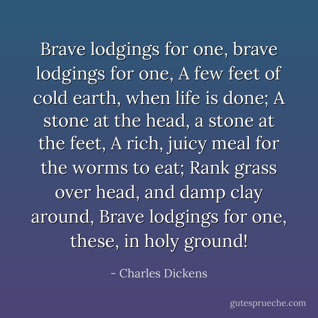 Brave lodgings for one, brave lodgings for one,<br />A few feet of cold earth, when life is done;<br />A stone at the head, a stone at the feet,<br />A rich, juicy meal for the worms to eat;<br />Rank grass over head, and damp clay around,<br />Brave lodgings for one, these, in holy ground! - Charles Dickens