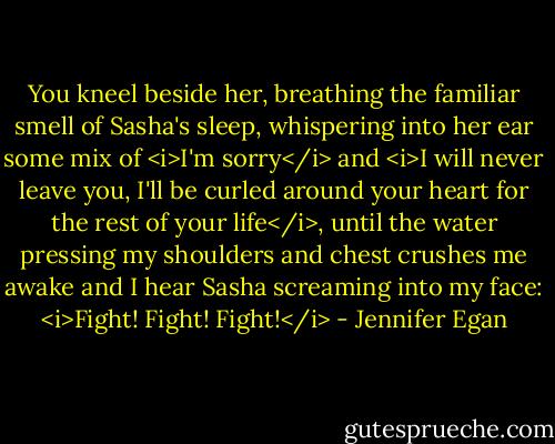 You kneel beside her, breathing the familiar smell of Sasha's sleep, whispering into her ear some mix of <i>I'm sorry</i> and <i>I will never leave you, I'll be curled around your heart for the rest of your life</i>, until the water pressing my shoulders and chest crushes me awake and I hear Sasha screaming into my face: <i>Fight! Fight! Fight!</i> - Jennifer Egan