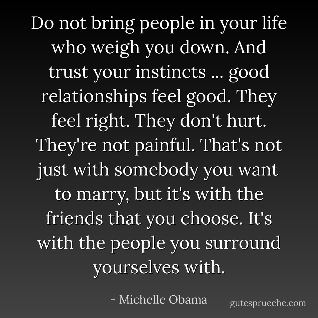 Do not bring people in your life who weigh you down. And trust your instincts ... good relationships feel good. They feel right. They don't hurt. They're not painful. That's not just with somebody you want to marry, but it's with the friends that you choose. It's with the people you surround yourselves with. - Michelle Obama