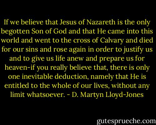 If we believe that Jesus of Nazareth is the only begotten Son of God and that He came into this world and went to the cross of Calvary and died for our sins and rose again in order to justify us and to give us life anew and prepare us for heaven-if you really believe that, there is only one inevitable deduction, namely that He is entitled to the whole of our lives, without any limit whatsoever. - D. Martyn Lloyd-Jones