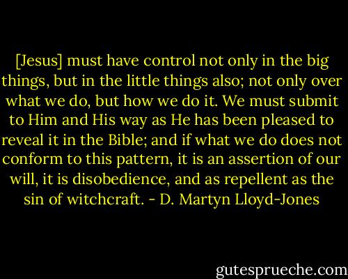 [Jesus] must have control not only in the big things, but in the little things also; not only over what we do, but how we do it. We must submit to Him and His way as He has been pleased to reveal it in the Bible; and if what we do does not conform to this pattern, it is an assertion of our will, it is disobedience, and as repellent as the sin of witchcraft. - D. Martyn Lloyd-Jones
