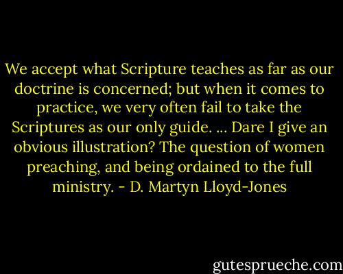 We accept what Scripture teaches as far as our doctrine is concerned; but when it comes to practice, we very often fail to take the Scriptures as our only guide. ... Dare I give an obvious illustration? The question of women preaching, and being ordained to the full ministry. - D. Martyn Lloyd-Jones