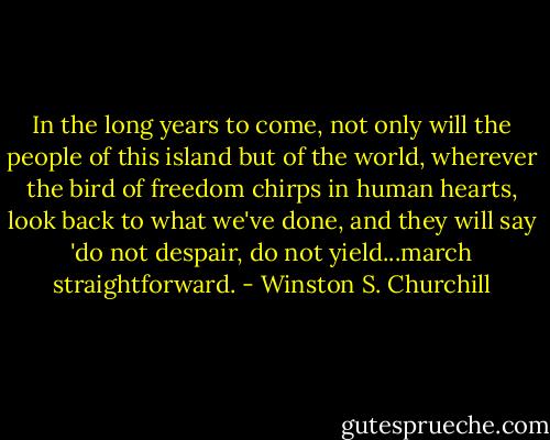 In the long years to come, not only will the people of this island but of the world, wherever the bird of freedom chirps in human hearts, look back to what we've done, and they will say 'do not despair, do not yield...march straightforward. - Winston S. Churchill