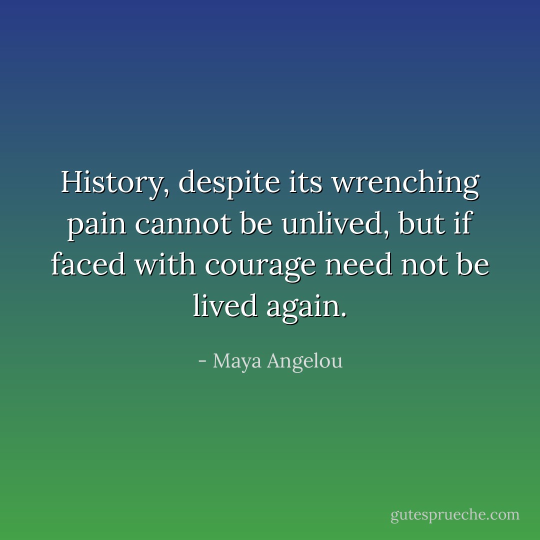 History, despite its wrenching pain cannot be unlived, but if faced with courage need not be lived again. - Maya Angelou