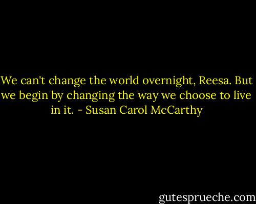 We can't change the world overnight, Reesa. But we begin by changing the way we choose to live in it. - Susan Carol McCarthy