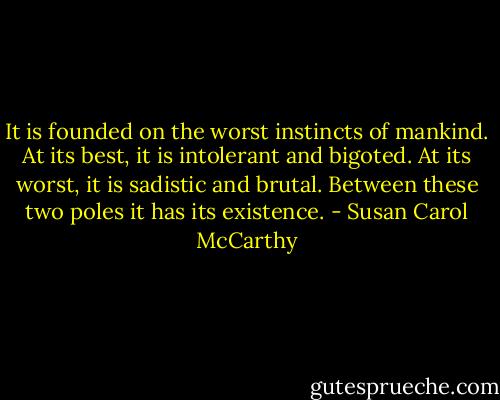 It is founded on the worst instincts of mankind. At its best, it is intolerant and bigoted. At its worst, it is sadistic and brutal. Between these two poles it has its existence. - Susan Carol McCarthy