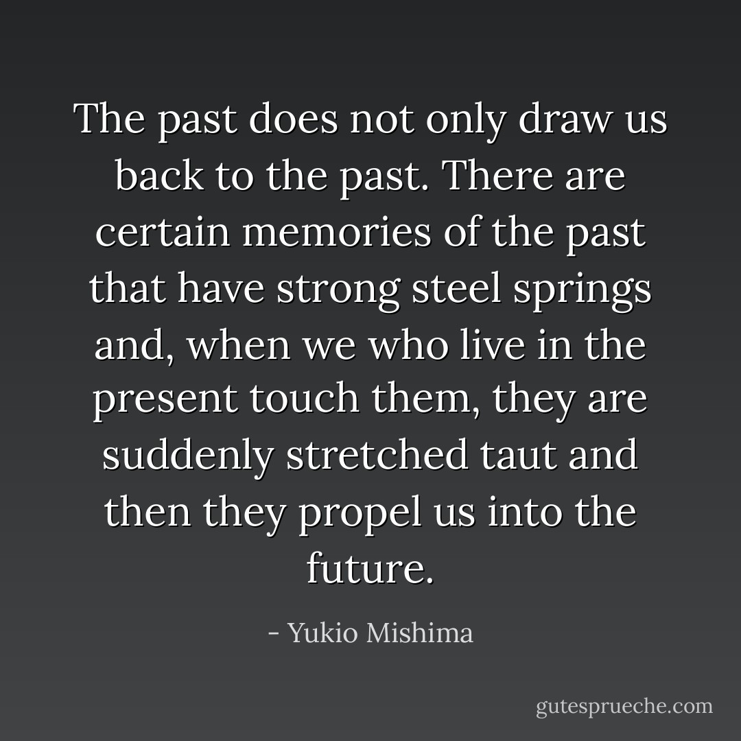 The past does not only draw us back to the past. There are certain memories of the past that have strong steel springs and, when we who live in the present touch them, they are suddenly stretched taut and then they propel us into the future. - Yukio Mishima