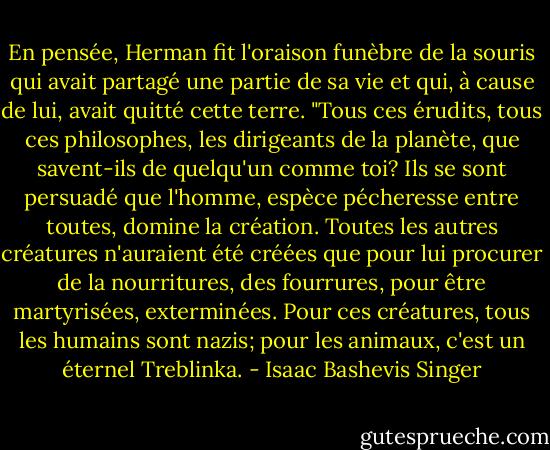 En pensée, Herman fit l'oraison funèbre de la souris qui avait partagé une partie de sa vie et qui, à cause de lui, avait quitté cette terre. "Tous ces érudits, tous ces philosophes, les dirigeants de la planète, que savent-ils de quelqu'un comme toi? Ils se sont persuadé que l'homme, espèce pécheresse entre toutes, domine la création. Toutes les autres créatures n'auraient été créées que pour lui procurer de la nourritures, des fourrures, pour être martyrisées, exterminées. Pour ces créatures, tous les humains sont nazis; pour les animaux, c'est un éternel Treblinka. - Isaac Bashevis Singer