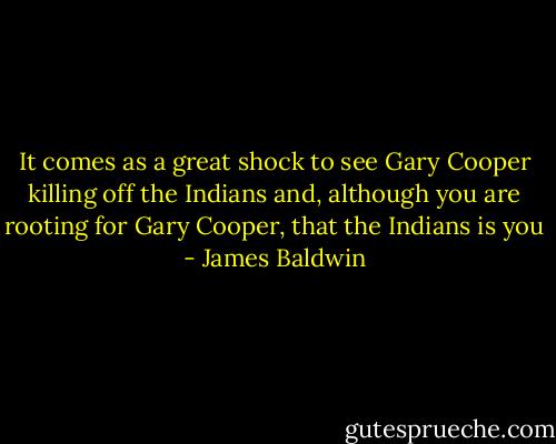 It comes as a great shock to see Gary Cooper killing off the Indians and, although you are rooting for Gary Cooper, that the Indians is you - James Baldwin