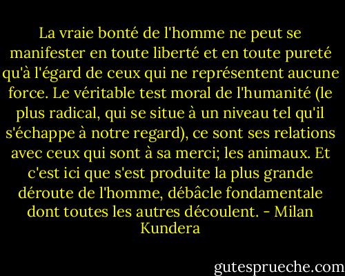 La vraie bonté de l'homme ne peut se manifester en toute liberté et en toute pureté qu'à l'égard de ceux qui ne représentent aucune force. Le véritable test moral de l'humanité (le plus radical, qui se situe à un niveau tel qu'il s'échappe à notre regard), ce sont ses relations avec ceux qui sont à sa merci; les animaux. Et c'est ici que s'est produite la plus grande déroute de l'homme, débâcle fondamentale dont toutes les autres découlent. - Milan Kundera