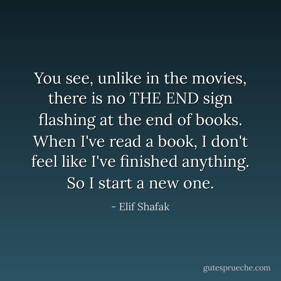 You see, unlike in the movies, there is no THE END sign flashing at the end of books. When I've read a book, I don't feel like I've finished anything. So I start a new one. - Elif Shafak